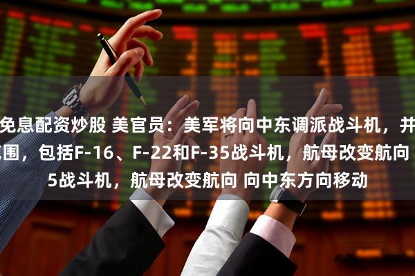 免息配资炒股 美官员：美军将向中东调派战斗机，并扩大战机部署范围，包括F-16、F-22和F-35战斗机，航母改变航向 向中东方向移动