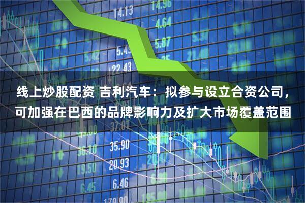 线上炒股配资 吉利汽车：拟参与设立合资公司，可加强在巴西的品牌影响力及扩大市场覆盖范围