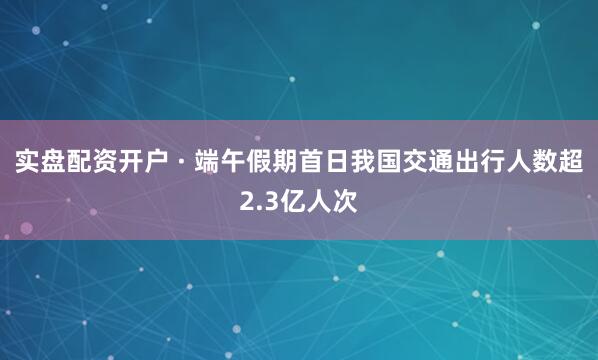 实盘配资开户 · 端午假期首日我国交通出行人数超2.3亿人次