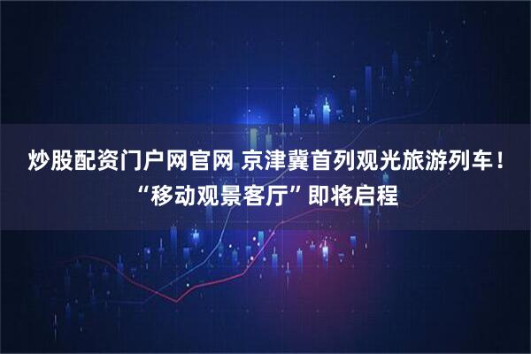 炒股配资门户网官网 京津冀首列观光旅游列车！“移动观景客厅”即将启程