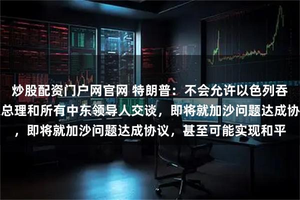 炒股配资门户网官网 特朗普：不会允许以色列吞并约旦河西岸，已与以总理和所有中东领导人交谈，即将就加沙问题达成协议，甚至可能实现和平