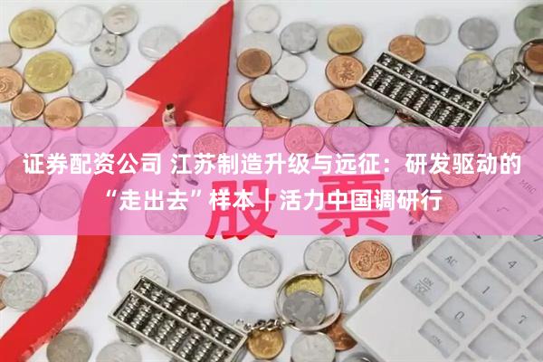 证券配资公司 江苏制造升级与远征：研发驱动的“走出去”样本｜活力中国调研行