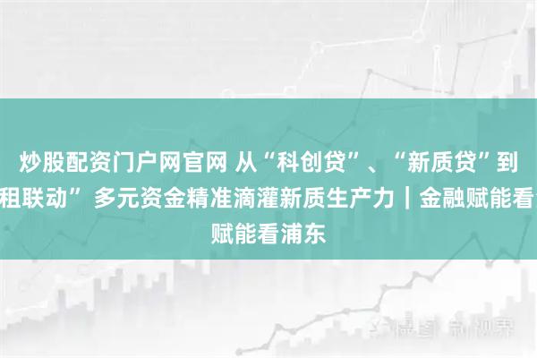 炒股配资门户网官网 从“科创贷”、“新质贷”到“银租联动” 多元资金精准滴灌新质生产力｜金融赋能看浦东