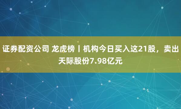证券配资公司 龙虎榜丨机构今日买入这21股，卖出天际股份7.98亿元